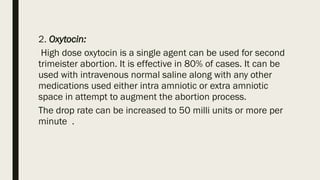 2. Oxytocin:
High dose oxytocin is a single agent can be used for second
trimeister abortion. It is effective in 80% of cases. It can be
used with intravenous normal saline along with any other
medications used either intra amniotic or extra amniotic
space in attempt to augment the abortion process.
The drop rate can be increased to 50 milli units or more per
minute .
 