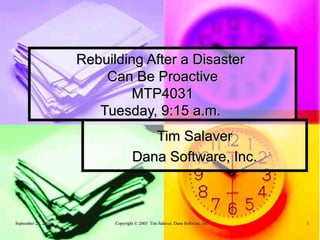 Rebuilding After a Disaster
                         Can Be Proactive
                              MTP4031
                        Tuesday, 9:15 a.m.
                                      Tim Salaver
                                   Dana Software, Inc.



September 23, 2003         Copyright © 2003 Tim Salaver, Dana Software, Inc.   1
 