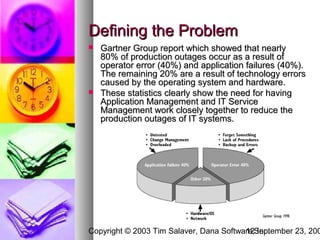 Defining the Problem
   Gartner Group report which showed that nearly
    80% of production outages occur as a result of
    operator error (40%) and application failures (40%).
    The remaining 20% are a result of technology errors
    caused by the operating system and hardware.
   These statistics clearly show the need for having
    Application Management and IT Service
    Management work closely together to reduce the
    production outages of IT systems.




Copyright © 2003 Tim Salaver, Dana Software,September 23, 200
                                         12 Inc.
 