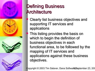 Defining Business
Architecture
   Clearly list business objectives and
    supporting IT services and
    applications
   This listing provides the basis on
    which to begin the definition of
    business objectives in each
    functional area, to be followed by the
    mapping of IT services and
    applications against these business
    objectives.

Copyright © 2003 Tim Salaver, Dana Software,September 23, 200
                                         15 Inc.
 
