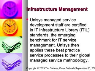 Infrastructure Management

   Unisys managed service
    development staff are certified
    in IT Infrastructure Library (ITIL)
    standards, the emerging
    benchmark for IT service
    management. Unisys then
    applies these best practice
    service processes to their global
    managed service methodology.
Copyright © 2003 Tim Salaver, Dana Software,September 23, 200
                                         2 Inc.
 