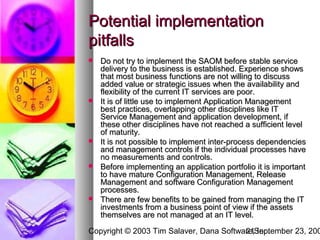 Potential implementation
pitfalls
   Do not try to implement the SAOM before stable service
    delivery to the business is established. Experience shows
    that most business functions are not willing to discuss
    added value or strategic issues when the availability and
    flexibility of the current IT services are poor.
   It is of little use to implement Application Management
    best practices, overlapping other disciplines like IT
    Service Management and application development, if
    these other disciplines have not reached a sufficient level
    of maturity.
   It is not possible to implement inter-process dependencies
    and management controls if the individual processes have
    no measurements and controls.
   Before implementing an application portfolio it is important
    to have mature Configuration Management, Release
    Management and software Configuration Management
    processes.
   There are few benefits to be gained from managing the IT
    investments from a business point of view if the assets
    themselves are not managed at an IT level.

Copyright © 2003 Tim Salaver, Dana Software,September 23, 200
                                         21 Inc.
 