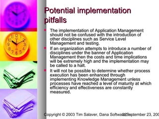 Potential implementation
pitfalls
   The implementation of Application Management
    should not be confused with the introduction of
    other disciplines such as Service Level
    Management and testing.
   If an organization attempts to introduce a number of
    disciplines under the banner of Application
    Management then the costs and time implications
    will be extremely high and the implementation may
    be called to a halt.
   It will not be possible to determine whether process
    execution has been enhanced through
    implementing Knowledge Management unless
    processes have reached a level of maturity at which
    efficiency and effectiveness are constantly
    measured.




Copyright © 2003 Tim Salaver, Dana Software,September 23, 200
                                         22 Inc.
 
