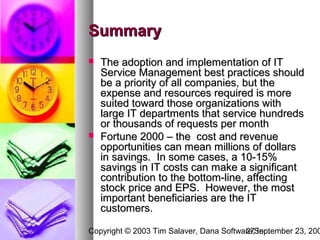 Summary
   The adoption and implementation of IT
    Service Management best practices should
    be a priority of all companies, but the
    expense and resources required is more
    suited toward those organizations with
    large IT departments that service hundreds
    or thousands of requests per month
   Fortune 2000 – the cost and revenue
    opportunities can mean millions of dollars
    in savings. In some cases, a 10-15%
    savings in IT costs can make a significant
    contribution to the bottom-line, affecting
    stock price and EPS. However, the most
    important beneficiaries are the IT
    customers.

Copyright © 2003 Tim Salaver, Dana Software,September 23, 200
                                         27 Inc.
 