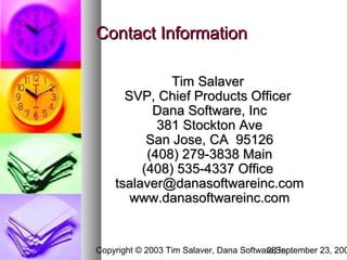 Contact Information

              Tim Salaver
      SVP, Chief Products Officer
           Dana Software, Inc
            381 Stockton Ave
          San Jose, CA 95126
          (408) 279-3838 Main
         (408) 535-4337 Office
    tsalaver@danasoftwareinc.com
       www.danasoftwareinc.com


Copyright © 2003 Tim Salaver, Dana Software,September 23, 200
                                         28 Inc.
 