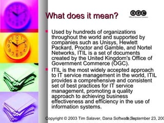 What does it mean?
   Used by hundreds of organizations
    throughout the world and supported by
    companies such as Unisys, Hewlett
    Packard, Proctor and Gamble, and Nortel
    Networks, ITIL is a set of documents
    created by the United Kingdom's Office of
    Government Commerce (OGC).
   ITIL is the most widely accepted approach
    to IT service management in the world, ITIL
    provides a comprehensive and consistent
    set of best practices for IT service
    management, promoting a quality
    approach to achieving business
    effectiveness and efficiency in the use of
    information systems.

Copyright © 2003 Tim Salaver, Dana Software,September 23, 200
                                         3 Inc.
 