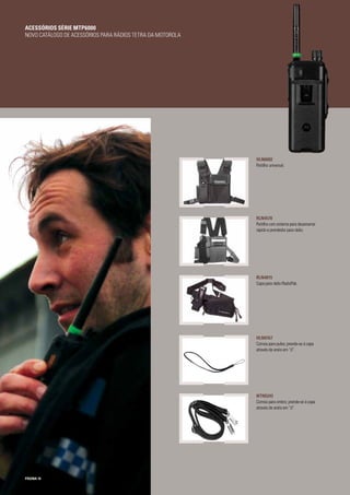 PÁGINA 10
HLN6602
Peitilho universal.
RLN4570
Peitilho com sistema para desamarrar
rápido e prendedor para rádio.
RLN4815
Capa para rádio RadioPak.
HLN9767
Correia para pulso; prende-se à capa
através de anéis em “d”.
NTN5243
Correia para ombro; prende-se à capa
através de anéis em “d”.
ACESSÓRIOS SÉRIE MTP6000
NOVO CATÁLOGO DE ACESSÓRIOS PARA RÁDIOS TETRA DA MOTOROLA
 