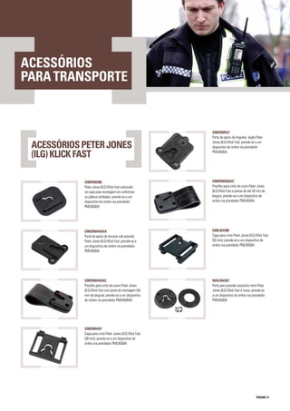 PÁGINA 11
ACESSÓRIOS
PARATRANSPORTE
GMDN0547
Porta de apoio de lingueta dupla Peter
Jones (ILG) Klick Fast; prende-se a um
dispositivo de ombro via prendedor
PMLN5004.
GMDN0386
Peter Jones (ILG) Klick Fast costurado
na capa para montagem em uniformes
ou jalecos antibalas; prende-se a um
dispositivo de ombro via prendedor
PMLN5004.
GMDN0566AC
Presilha para cinto de couro Peter Jones
(ILG) Klick Fast e portas de até 50 mm de
largura; prende-se a um dispositivo de
ombro via prendedor PMLN5004.
GMDN0445AA
Porta de apoio de encaixe sob pressão
Peter Jones (ILG) Klick Fast ;prende-se a
um dispositivo de ombro via prendedor
PMLN5004.
GMLN4488
Capa para cinto Peter Jones (ILG) Klick Fast
(50 mm); prende-se a um dispositivo de
ombro via prendedor PMLN5004.
GMDN0445AC
Presilha para cinto de couro Peter Jones
(ILG) Klick Fast com porta de montagem (50
mm de largura); prende-se a um dispositivo
de ombro via prendedor PMLN50044.
WALN4307
Porta para prender acessório retro Peter
Jones (ILG) Klick Fast à rosca; prende-se
a um dispositivo de ombro via prendedor
PMLN5004.
GMDN0497
Capa para cinto Peter Jones (ILG) Klick Fast
(38 mm); prende-se a um dispositivo de
ombro via prendedor PMLN5004.
ACESSÓRIOSPETERJONES
(ILG)KLICKFAST
 