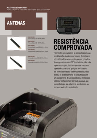 PAGE 12
RESISTÊNCIA
COMPROVADA
Potencializeseurádiocomasúnicasbateriascuja
resistênciafoidevidamentetestada.Testadasno
laboratóriováriasvezescontraquedas,vibraçãoe
descargaeletrostática(ESD),asbateriasMotorola
suportamchoques,batidas,quedasesacudidas,
superandoclaramentequalqueroutrabateria
dasprincipaismarcas.Nãoimportaseseurádio
chocou-seacidentalmenteouseéafetadopor
umequipamentodeusoindustrialoueletricidade
estática,vocêpodeficartranquilosabendoque
nossasbateriassãoaltamenteresistenteseseu
funcionamentonãoseráafetado.
ANTENAS
85012034001
Antena Stubby 350-390 MHz, 80mm.
85012033001
Antena Stubby 380-430 MHz, 80mm.
85012056001
Antena Stubby curta 380-430 MHz, 55mm.
85012066001
Antena Stubby curta 410-470 MHz, 55mm.
85012031001
Antena de chicote 380-430 MHz, 110mm.
85012065001
Antena de chicote 410-470 MHz, 110mm.
ACESSÓRIOS SÉRIE MTP6000
NOVO CATÁLOGO DE ACESSÓRIOS PARA RÁDIOS TETRA DA MOTOROLA
 
