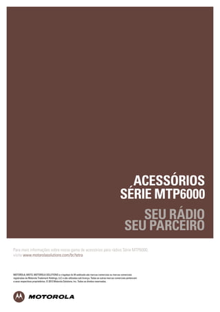 MOTOROLA, MOTO, MOTOROLA SOLUTIONS and the Stylized M Logo are trademarks or registered trademarks of Motorola
Trademark Holdings, LLC and are used under license. All other trademarks are the property of their respective owners. 
© 2012 Motorola Solutions, Inc. All rights reserved.
MTP3000SERIES_ACCESSORIES_CATALOGUE_UK_(023/12)
ACESSÓRIOS
SÉRIE MTP6000
SEU RÁDIO
SEU PARCEIRO
MOTOROLA, MOTO, MOTOROLA SOLUTIONS e o logotipo do M estilizado são marcas comerciais ou marcas comerciais
registradas da Motorola Trademark Holdings, LLC e são utilizadas sob licença. Todas as outras marcas comerciais pertencem
a seus respectivos proprietários. © 2013 Motorola Solutions, Inc. Todos os direitos reservados.
Para mais informações sobre nossa gama de acessórios para rádios Série MTP6000,
visite www.motorolasolutions.com/br/tetra
 