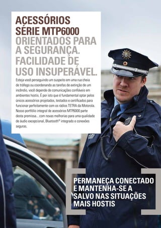 ACESSÓRIOS
SÉRIE MTP6000
ORIENTADOS PARA
A SEGURANÇA.
FACILIDADE DE
USO INSUPERÁVEL.
Esteja você perseguindo um suspeito em uma rua cheia
de tráfego ou coordenando as tarefas de extinção de um
incêndio, você depende de comunicações confiáveis em
ambientes hostis. É por isto que é fundamental optar pelos
únicos acessórios projetados, testados e certificados para
funcionar perfeitamente com os rádios TETRA da Motorola.
Nosso portfólio integral de acessórios MTP6000 parte
desta premissa... com novas melhorias para uma qualidade
de áudio excepcional, Bluetooth®
integrado e conexões
seguras.
PERMANEÇA CONECTADO
E MANTENHA-SE A
SALVO NAS SITUAÇÕES
MAIS HOSTIS
 