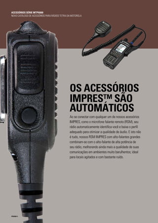 PÁGINA 4
OS ACESSÓRIOS
IMPRES™ SÃO
AUTOMÁTICOS
Ao se conectar com qualquer um de nossos acessórios
IMPRES, como o microfone falante remoto (RSM), seu
rádio automaticamente identifica você e baixa o perfil
adequado para otimizar a qualidade de áudio. E isto não
é tudo, nossos RSM IMPRES com alto-falantes grandes
combinam-se com o alto-falante de alta potência de
seu rádio, melhorando ainda mais a qualidade de suas
comunicações em ambientes muito barulhentos; ideal
para locais agitados e com bastante ruído.
ACESSÓRIOS SÉRIE MTP6000
NOVO CATÁLOGO DE ACESSÓRIOS PARA RÁDIOS TETRA DA MOTOROLA
 