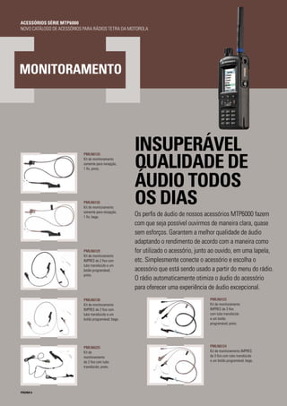 PMLN6124
Kit de monitoramento IMPRES
de 3 fios com tubo translúcido
e um botão programável; bege.
PÁGINA 6
INSUPERÁVEL
QUALIDADE DE
ÁUDIO TODOS
OS DIAS
Os perfis de áudio de nossos acessórios MTP6000 fazem
com que seja possível ouvirmos de maneira clara, quase
sem esforços. Garantem a melhor qualidade de áudio
adaptando o rendimento de acordo com a maneira como
for utilizado o acessório, junto ao ouvido, em uma lapela,
etc. Simplesmente conecte o acessório e escolha o
acessório que está sendo usado a partir do menu do rádio.
O rádio automaticamente otimiza o áudio do acessório
para oferecer uma experiência de áudio excepcional.
MONITORAMENTO
PMLN6123
Kit de monitoramento
IMPRES de 3 fios
com tubo translúcido
e um botão
programável; preto.
PMLN6125
Kit de monitoramento
somente para recepção,
1 fio, preto.
PMLN6126
Kit de monitoramento
somente para recepção,
1 fio, bege.
PMLN6129
Kit de monitoramento
IMPRES de 2 fios com
tubo translúcido e um
botão programável;
preto.
PMLN6130
Kit de monitoramento
IMPRES de 2 fios com
tubo translúcido e um
botão programável; bege.
PMLN6225
Kit de
monitoramento
de 2 fios com tubo
translúcido; preto.
ACESSÓRIOS SÉRIE MTP6000
NOVO CATÁLOGO DE ACESSÓRIOS PARA RÁDIOS TETRA DA MOTOROLA
 