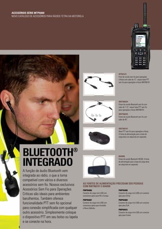 89409N
Fones de ouvido Bluetooth HK200. A fonte
de alimentação para a base de carga deve
ser adquirida em separado.
PMPN4008
Conector de carga mini-USB com conector
apto para China.
PMPN4009
Conector de carga mini-USB com conector
apto para EUA.
PMPN4015
Conector de carga mini-USB com conector
apto para Coréia.
PMPN4006
Conector de carga mini-USB com
conectores aptos para RU e Europa.
PMPN4007
Conector de carga mini-USB com
conectores aptos para Austrália
e Nova Zelândia.
AS FONTES DE ALIMENTAÇÃO PRECISAM SER PEDIDAS
COM NNTN8191 E 89409N
NTN2572
Fone de ouvido sem fio para operações
críticas com cabo de 12”; requer base PTT
sem fio para operações críticas NNTN8191.
NNTN8191
Base PTT sem fio para operações críticas.
A fonte de alimentação para a base de
carga deve ser adquirida em separado.
NNTN8294
Fones de ouvido Bluetooth sem fio com
cabo de 11,5”; requer base PTT sem fio
para operações críticas NNTN8191.
NNTN8295
Fones de ouvido Bluetooth sem fio com
cabo de 45”.
BLUETOOTH®
INTEGRADO
A função de áudio Bluetooth vem
integrada ao rádio, o que a torna
compatível com vários e diversos
acessórios sem fio. Nossos exclusivos
Acessórios Sem Fio para Operações
Críticas são ideais para ambientes
barulhentos. Também oferece
funcionalidade PTT sem fio opcional
para conexão simplificada com qualquer
outro acessório. Simplesmente coloque
o dispositivo PTT em seu bolso ou lapela
e se conecte na hora.
ACESSÓRIOS SÉRIE MTP6000
NOVO CATÁLOGO DE ACESSÓRIOS PARA RÁDIOS TETRA DA MOTOROLA
 