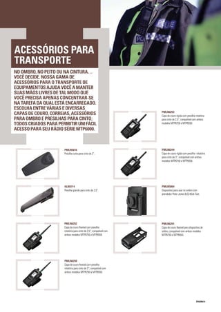 PÁGINA 9
NO OMBRO, NO PEITO OU NA CINTURA…
VOCÊ DECIDE. NOSSA GAMA DE
ACESSÓRIOS PARA O TRANSPORTE DE
EQUIPAMENTOS AJUDA VOCÊ A MANTER
SUAS MÃOS LIVRES DE TAL MODO QUE
VOCÊ PRECISA APENAS CONCENTRAR-SE
NA TAREFA DA QUAL ESTÁ ENCARREGADO.
ESCOLHA ENTRE VÁRIAS E DIVERSAS
CAPAS DE COURO, CORREIAS, ACESSÓRIOS
PARA OMBRO E PRESILHAS PARA CINTO;
TODOS CRIADOS PARA PERMITIR UM FÁCIL
ACESSO PARA SEU RÁDIO SÉRIE MTP6000.
ACESSÓRIOS PARA
TRANSPORTE
PMLN5004
Dispositivo para usar no ombro com
prendedor Peter Jones (ILG) Klick Fast.
PMLN6252
Capa de couro flexível com presilha
rotatória para cinto de 2,5”; compatível com
ambos modelos MTP6750 e MTP6550.
PMLN6249
Capa de couro rígida com presilha rotatória
para cinto de 3”; compatível com ambos
modelos MTP6750 e MTP6550.
PMLN6253
Capa de couro rígida com presilha rotatória
para cinto de 2,5”; compatível com ambos
modelos MTP6750 e MTP6550.
PMLN6250
Capa de couro flexível com presilha
rotatória para cinto de 3”; compatível com
ambos modelos MTP6750 e MTP6550.
PMLN5616
Presilha curta para cinto de 2”.
HLN9714
Presilha grande para cinto de 2,5”.
PMLN6251
Capa de couro flexível para dispositivo de
ombro; compatível com ambos modelos
MTP6750 e MTP6550.
 