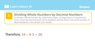 Learn about It!
Therefore, 𝟏𝟎 ÷ 𝟎. 𝟓 = 𝟐𝟎.
Dividing Whole Numbers by Decimal Numbers
To divide a whole number by a decimal number, arrange them in long division
form, move the decimal point of the dividend and the divisor the same number of
decimal places in the divisor, then divide.
1
 