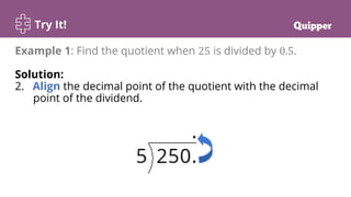 Try It!
Example 1: Find the quotient when 25 is divided by 0.5.
Solution:
2. Align the decimal point of the quotient with the decimal
point of the dividend.
 