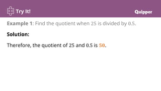 Try It!
Example 1: Find the quotient when 25 is divided by 0.5.
Solution:
Therefore, the quotient of 25 and 0.5 is 𝟓𝟎.
 