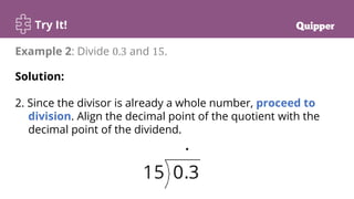 Try It!
Example 2: Divide 0.3 and 15.
Solution:
2. Since the divisor is already a whole number, proceed to
division. Align the decimal point of the quotient with the
decimal point of the dividend.
 