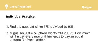 Let’s Practice!
Individual Practice:
1. Find the quotient when 875 is divided by 0.35.
2. Miguel bought a cellphone worth ₱18 250.75. How much
will he pay every month if he needs to pay an equal
amount for five months?
 