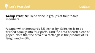 Let’s Practice!
Group Practice: To be done in groups of four to five
members
A paper which measures 8.5 inches by 13 inches is to be
divided equally into four parts. Find the area of each piece of
paper. Note that the area of a rectangle is the product of its
length and width.
 