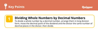 Key Points
2
1 Dividing Whole Numbers by Decimal Numbers
To divide a whole number by a decimal number, arrange them in long division
form, move the decimal point of the dividend and the divisor the same number of
decimal places in the divisor, then divide.
 