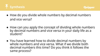 Synthesis
● How do you divide whole numbers by decimal numbers
and vice versa?
● How can you apply the concept of dividing whole numbers
by decimal numbers and vice versa in your daily life as a
student?
● You have learned how to divide decimal numbers by
whole numbers and vice versa. What if we divide both
decimal numbers this time? Do you think it follows the
same process?
 