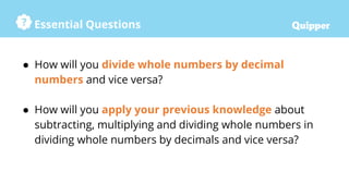 Essential Questions
● How will you divide whole numbers by decimal
numbers and vice versa?
● How will you apply your previous knowledge about
subtracting, multiplying and dividing whole numbers in
dividing whole numbers by decimals and vice versa?
 