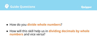 Guide Questions
● How do you divide whole numbers?
● How will this skill help us in dividing decimals by whole
numbers and vice versa?
 