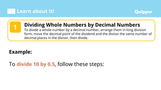 Learn about It!
Dividing Whole Numbers by Decimal Numbers
To divide a whole number by a decimal number, arrange them in long division
form, move the decimal point of the dividend and the divisor the same number of
decimal places in the divisor, then divide.
1
Example:
To divide 10 by 0.5, follow these steps:
 
