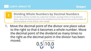 Learn about It!
1. Move the decimal point of the divisor one place value
to the right so that it becomes a whole number. Move
the decimal point of the dividend as many times to
the right as the decimal point in the divisor has been
moved.
Dividing Whole Numbers by Decimal Numbers
To divide a whole number by a decimal number, arrange them in long division
form, move the decimal point of the dividend and the divisor the same number of
decimal places in the divisor, then divide.
1
 