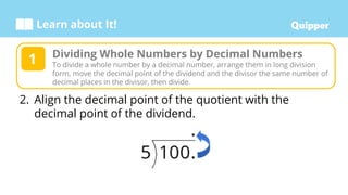 Learn about It!
2. Align the decimal point of the quotient with the
decimal point of the dividend.
Dividing Whole Numbers by Decimal Numbers
To divide a whole number by a decimal number, arrange them in long division
form, move the decimal point of the dividend and the divisor the same number of
decimal places in the divisor, then divide.
1
 