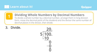 Learn about It!
3. Divide.
Dividing Whole Numbers by Decimal Numbers
To divide a whole number by a decimal number, arrange them in long division
form, move the decimal point of the dividend and the divisor the same number of
decimal places in the divisor, then divide.
1
 