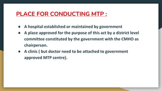 PLACE FOR CONDUCTING MTP :
● A hospital established or maintained by government
● A place approved for the purpose of this act by a district level
committee constituted by the government with the CMHO as
chairperson.
● A clinic ( but doctor need to be attached to government
approved MTP centre).
 
