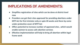 IMPLICATIONS OF AMENDMENTS:
● Simplifies registration of sites which can be done at district level
now
● Providers can get their sites approved for providing abortions under
MTP Act for first trimister only or upto 20 weeks and there by come
under protective cover of MTP Act
● Offers potential to increase number of approved sites , which would
enable women to access safe abortion services
● Effective implementation will help to bring all abortion within legal
frame work
 