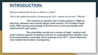 INTRODUCTION:
Have you wondered why the law on abortion in India ?
That is the medical termination of pregnancy act 1971 , doesnot use the word ‘ Abortion ’.
The need for an abortion law in India started in 1960s at
that time, abortion were strictly illegal under section 312 of Indian Panel
Code 1860 causing miscarriage of women was a crime punishable with
imprisonment upto 3years.
The committee carried out a review of legal , medical and
socio cultural aspects of abortion and law on comprehensive abortion care.
It recommendation eventually led to passing of act 1971 , which allows for
only medical termination of pregnancy.
 