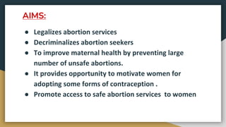 AIMS:
● Legalizes abortion services
● Decriminalizes abortion seekers
● To improve maternal health by preventing large
number of unsafe abortions.
● It provides opportunity to motivate women for
adopting some forms of contraception .
● Promote access to safe abortion services to women
 