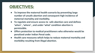 OBJECTIVES:
● To improve the maternal health scenario by preventing large
number of unsafe abortion and consequent high incidence of
meternal mortality and morbidity.
● To regulate and ensure access to safe abortion care and defines
‘when’ , ‘where’ , and under ‘what’ condition abortion is
permissible.
● Offers protection to medical practitioners who otherwise would be
penalized under Indian Penal code.
● Health care measures which helps to reduce maternal mortality and
morbidity resulting from illegal abortion.
 