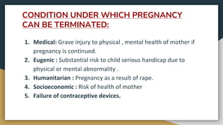 CONDITION UNDER WHICH PREGNANCY
CAN BE TERMINATED:
1. Medical: Grave injury to physical , mental health of mother if
pregnancy is continued.
2. Eugenic : Substantial risk to child serious handicap due to
physical or mental abnormality .
3. Humanitarian : Pregnancy as a result of rape.
4. Socioeconomic : Risk of health of mother
5. Failure of contraceptive devices.
 