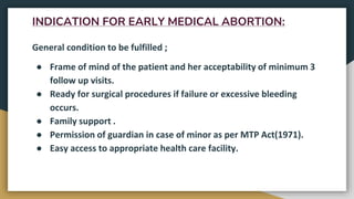 INDICATION FOR EARLY MEDICAL ABORTION:
General condition to be fulfilled ;
● Frame of mind of the patient and her acceptability of minimum 3
follow up visits.
● Ready for surgical procedures if failure or excessive bleeding
occurs.
● Family support .
● Permission of guardian in case of minor as per MTP Act(1971).
● Easy access to appropriate health care facility.
 