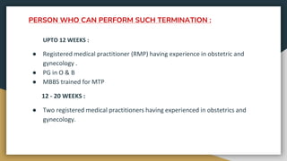 PERSON WHO CAN PERFORM SUCH TERMINATION :
UPTO 12 WEEKS :
● Registered medical practitioner (RMP) having experience in obstetric and
gynecology .
● PG in O & B
● MBBS trained for MTP
12 - 20 WEEKS :
● Two registered medical practitioners having experienced in obstetrics and
gynecology.
 