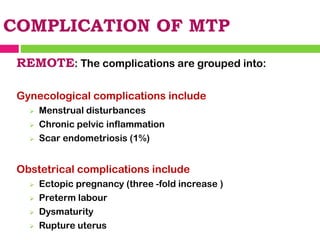 COMPLICATION OF MTP
REMOTE: The complications are grouped into:
Gynecological complications include
➢ Menstrual disturbances
➢ Chronic pelvic inflammation
➢ Scar endometriosis (1%)
Obstetrical complications include
➢ Ectopic pregnancy (three -fold increase )
➢ Preterm labour
➢ Dysmaturity
➢ Rupture uterus
 