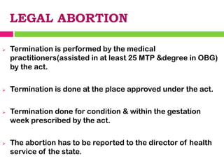 LEGAL ABORTION
➢ Termination is performed by the medical
practitioners(assisted in at least 25 MTP &degree in OBG)
by the act.
➢ Termination is done at the place approved under the act.
➢ Termination done for condition & within the gestation
week prescribed by the act.
➢ The abortion has to be reported to the director of health
service of the state.
 