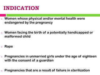 INDICATION
➢ Women whose physical and/or mental health were
endangered by the pregnancy
➢ Women facing the birth of a potentially handicapped or
malformed child
➢ Rape
➢ Pregnancies in unmarried girls under the age of eighteen
with the consent of a guardian
➢ Pregnancies that are a result of failure in sterilization
 