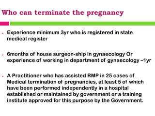 Who can terminate the pregnancy
➢ Experience minimum 3yr who is registered in state
medical register
➢ 6months of house surgeon-ship in gynaecology Or
experience of working in department of gynaecology –1yr
➢ A Practitioner who has assisted RMP in 25 cases of
Medical termination of pregnancies, at least 5 of which
have been performed independently in a hospital
established or maintained by government or a training
institute approved for this purpose by the Government.
 