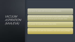 Done up to 12 weeks with minimal cervical dilatation.
Performed as an outpatient procedure using a plastic disposable
cannula (up to 12 mm size) and a 60 mL plastic (double valve)
It is quicker (15 minutes), effective (98–100%)
Less traumatic and safer than dilatation, evacuation and curettage.
 