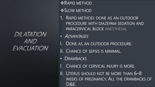 RAPID METHOD
SLOW METHOD
1. RAPID METHOD: DONE AS AN OUTDOOR
PROCEDURE WITH DIAZEPAM SEDATION AND
PARACERVICAL BLOCK .
• ADVANTAGES
I. DONE AS AN OUTDOOR PROCEDURE.
II. CHANCE OF SEPSIS IS MINIMAL.
• DRAWBACKS
I. CHANCE OF CERVICAL INJURY IS MORE.
II. UTERUS SHOULD NOT BE MORE THAN 6–8
WEEKS OF PREGNANCY. ALL THE DRAWBACKS OF
D&E.
 