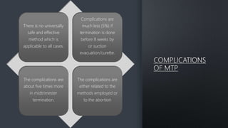 There is no universally
safe and effective
method which is
applicable to all cases.
Complications are
much less (5%) if
termination is done
before 8 weeks by
or suction
evacuation/curette.
The complications are
about five times more
in midtrimester
termination.
The complications are
either related to the
methods employed or
to the abortion
 