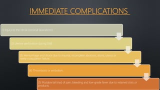 IMMEDIATE COMPLICATIONS
(1) Injury to the cervix (cervical lacerations).
(2) Uterine perforation during D&E.
(3) Hemorrhage and shock due to trauma, incomplete abortion, atonic uterus or
rarely coagulation failure.
(4) Thrombosis or embolism.
(5) Postabortal triad of pain, bleeding and low-grade fever due to retained clots or
products.
 