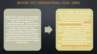 BEFORE 1971 (INDIAN PENAL CODE, 1860)
Before 1971, abortion was criminalized
under Section 312 of the Indian Penal
Code, 1860, describing it as
"causing miscarriage". Except in cases
where abortion was carried out to save
the life of the woman, it was a
punishable offense and criminalized
women/providers, with whoever
voluntarily caused a woman with child
miscarry facing three years in prison
and/or a fine, and the woman availing
the service facing seven years in prison
and/or a fine.
It was in the 1960s, when abortion was
legal in 15 countries, that deliberations
on a legal framework for induced
abortion in India was initiated. The
alarmingly increased number of
abortions taking place put the Ministry
Health and Family Welfare (MoHFW)
alert. To address this, the Government
India instated a Committee in 1964 to
come up with suggestions to draft the
abortion law for India. The
recommendations of this Committee
were accepted in 1970 and
the Parliament as the Medical
Termination of Pregnancy Bill. This bill
was passed in August 1971 as
the Medical Termination of Pregnancy
Act.
 